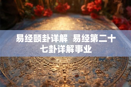 易经颐卦详解 易经第二十七卦详解事业 易经颐卦详解 易经第二十七卦详解事业