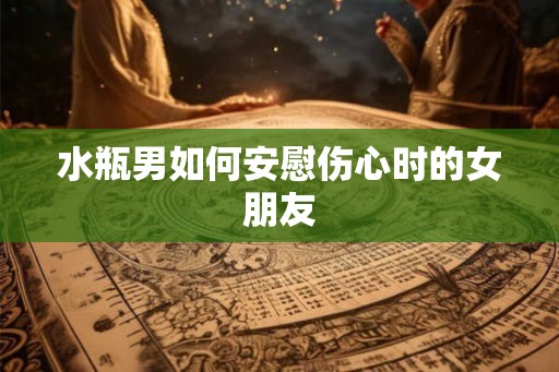 水瓶男如何安慰伤心时的女朋友 水瓶男如何安慰伤心时的女朋友