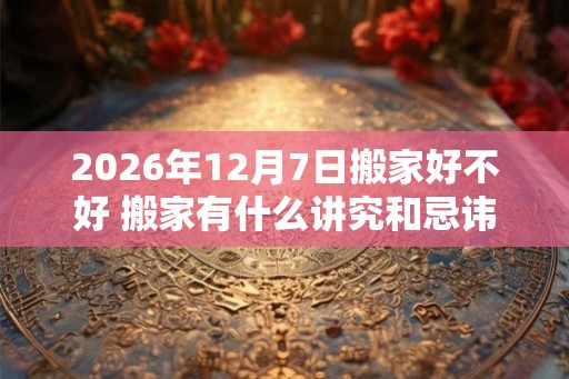 2026年12月7日搬家好不好 搬家有什么讲究和忌讳