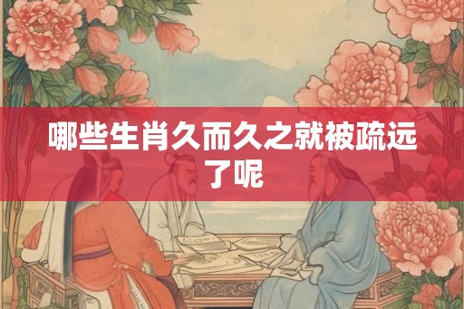 哪些生肖久而久之就被疏远了呢 哪些生肖久而久之就被疏远了呢