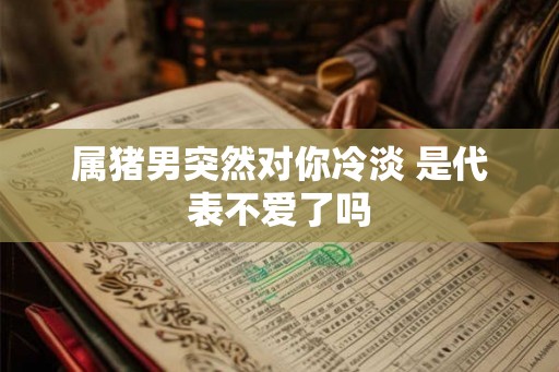 属猪男突然对你冷淡 是代表不爱了吗