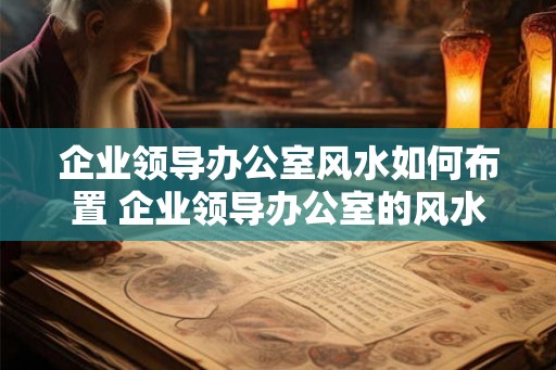 企业领导办公室风水如何布置 企业领导办公室的风水如何布置