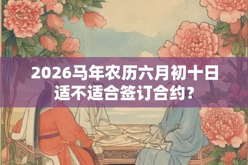 2026马年农历六月初十日适不适合签订合约？