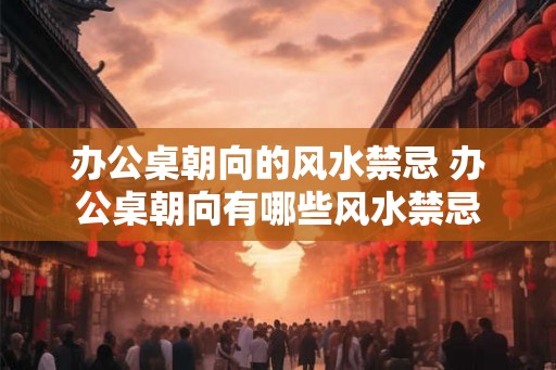 办公桌朝向的风水禁忌 办公桌朝向有哪些风水禁忌