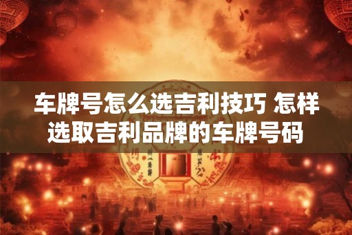 车牌号怎么选吉利技巧 怎样选取吉利品牌的车牌号码