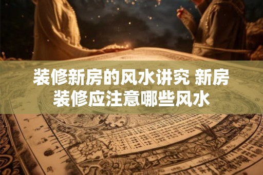 装修新房的风水讲究 新房装修应注意哪些风水