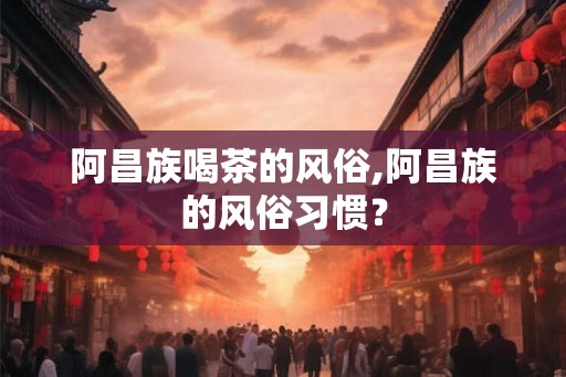 阿昌族喝茶的风俗,阿昌族的风俗习惯? 阿昌族喝茶的风俗,阿昌族的风俗习惯?