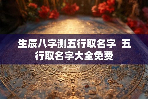 生辰八字测五行取名字  五行取名字大全免费