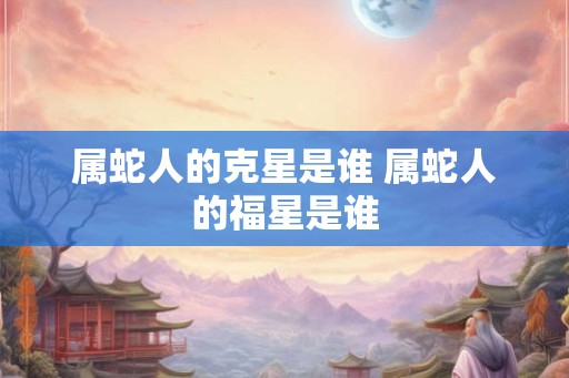 属蛇人的克星是谁 属蛇人的福星是谁