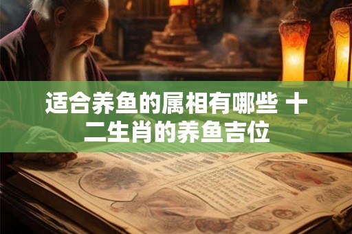 适合养鱼的属相有哪些 十二生肖的养鱼吉位