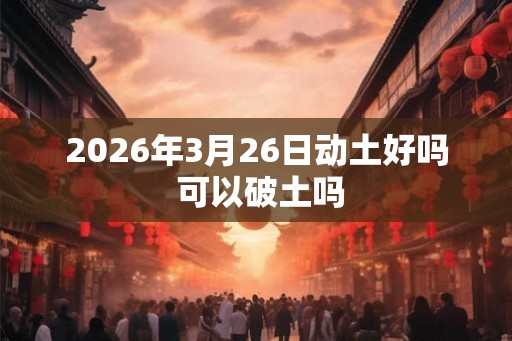 2026年3月26日动土好吗 可以破土吗
