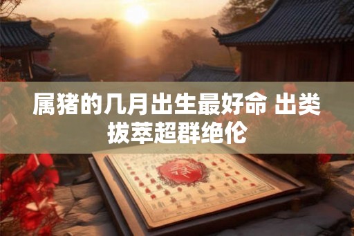 属猪的几月出生最好命 出类拔萃超群绝伦 属猪的几月出生最好命 出类拔萃超群绝伦