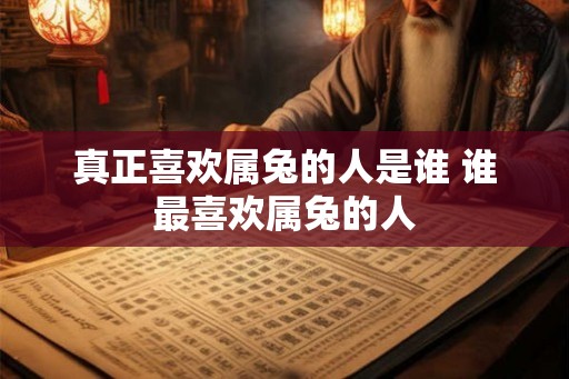 真正喜欢属兔的人是谁 谁最喜欢属兔的人 真正喜欢属兔的人是谁 谁最喜欢属兔的人