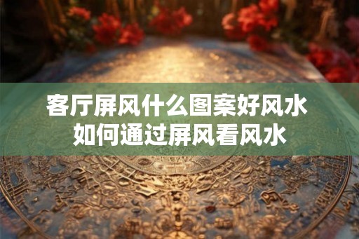 客厅屏风什么图案好风水 如何通过屏风看风水 客厅屏风什么图案好风水 如何通过屏风看风水