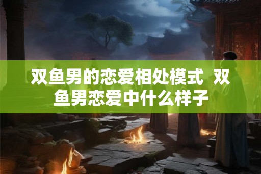 双鱼男的恋爱相处模式 双鱼男恋爱中什么样子 双鱼男的恋爱相处模式 双鱼男恋爱中什么样子