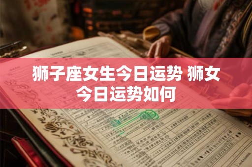 狮子座女生今日运势 狮女今日运势如何