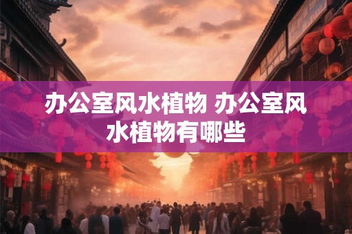 办公室风水植物 办公室风水植物有哪些 办公室风水植物 办公室风水植物有哪些