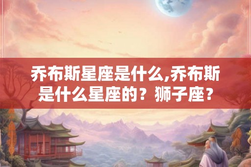 乔布斯星座是什么,乔布斯是什么星座的？狮子座？