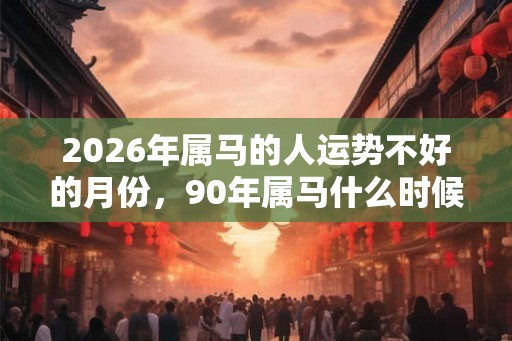 2026年属马的人运势不好的月份，90年属马什么时候开始走运？