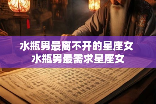 水瓶男最离不开的星座女 水瓶男最需求星座女