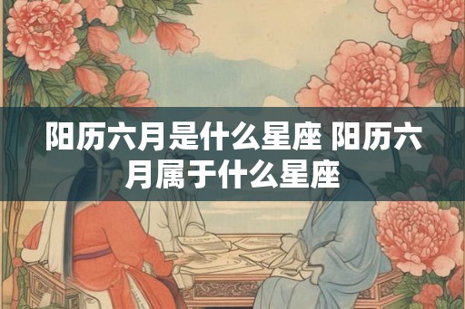 阳历六月是什么星座 阳历六月属于什么星座