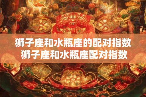 狮子座和水瓶座的配对指数 狮子座和水瓶座配对指数如何