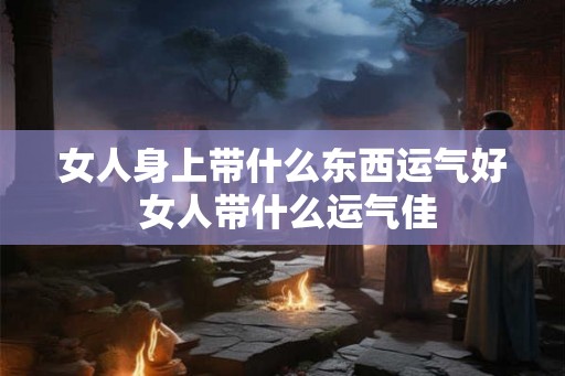 女人身上带什么东西运气好 女人带什么运气佳