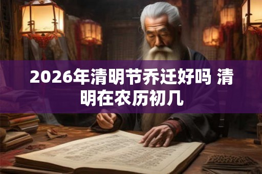 2026年清明节乔迁好吗 清明在农历初几