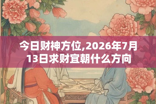 今日财神方位,2026年7月13日求财宜朝什么方向