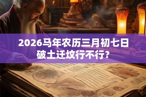 2026马年农历三月初七日破土迁坟行不行？