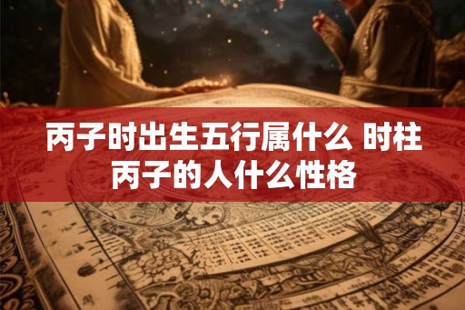 丙子时出生五行属什么 时柱丙子的人什么性格