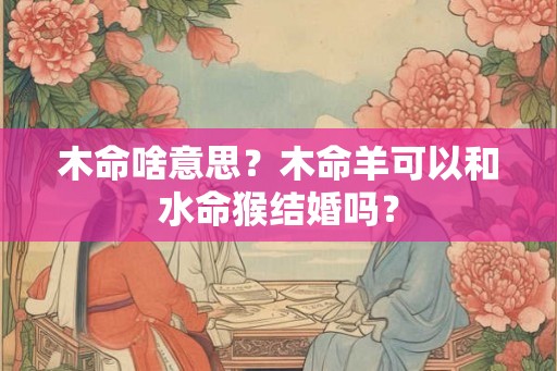 木命啥意思？木命羊可以和水命猴结婚吗？