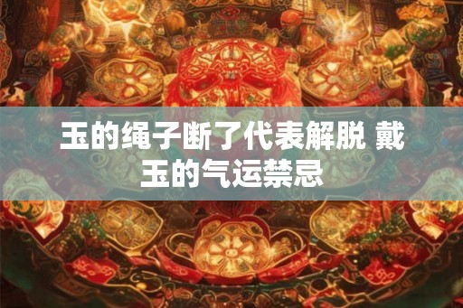 玉的绳子断了代表解脱 戴玉的气运禁忌 玉的绳子断了代表解脱 戴玉的气运禁忌
