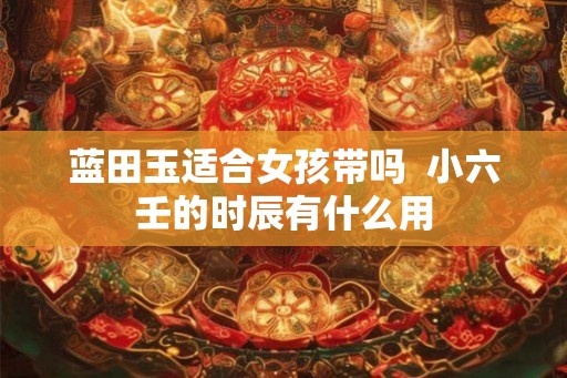 蓝田玉适合女孩带吗  小六壬的时辰有什么用