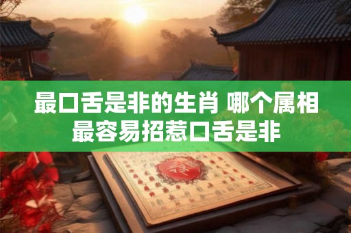 最口舌是非的生肖 哪个属相最容易招惹口舌是非