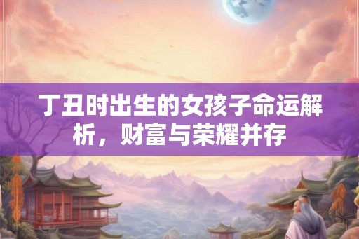 丁丑时出生的女孩子命运解析,财富与荣耀并存 丁丑时出生的女孩子命运解析,财富与荣耀并存