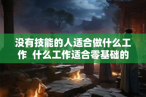 没有技能的人适合做什么工作 什么工作适合零基础的人 没有技能的人适合做什么工作 什么工作适合零基础的人