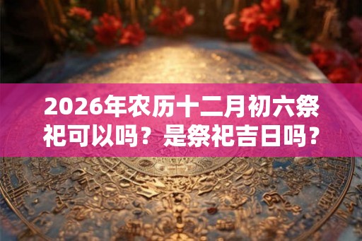 2026年农历十二月初六祭祀可以吗?是祭祀吉日吗? 2026年农历十二月初六祭祀可以吗?是祭祀吉日吗?