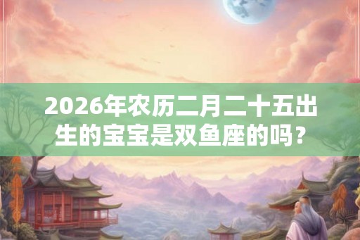 2026年农历二月二十五出生的宝宝是双鱼座的吗? 2026年农历二月二十五出生的宝宝是双鱼座的吗?