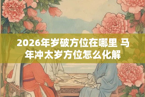 2026年岁破方位在哪里 马年冲太岁方位怎么化解