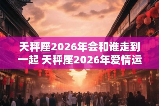 天秤座2026年会和谁走到一起 天秤座2026年爱情运势