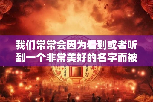 我们常常会因为看到或者听到一个非常美好的名字而被这个人吸