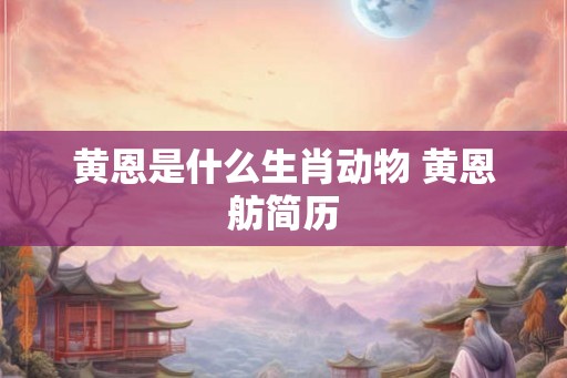 黄恩是什么生肖动物 黄恩舫简历