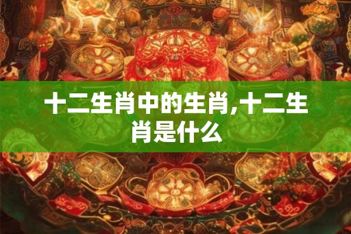 十二生肖中的生肖,十二生肖是什么