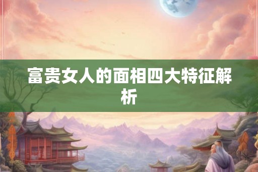 富贵女人的面相四大特征解析 富贵女人的面相四大特征解析