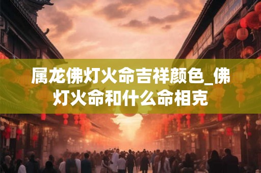 属龙佛灯火命吉祥颜色_佛灯火命和什么命相克