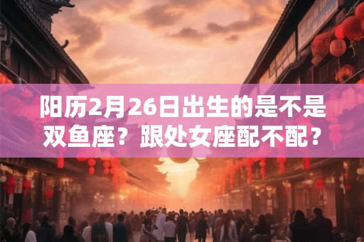 阳历2月26日出生的是不是双鱼座？跟处女座配不配？