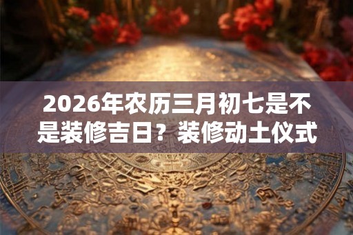 2026年农历三月初七是不是装修吉日?装修动土仪式是什么? 2026年农历三月初七是不是装修吉日?装修动土仪式是什么?