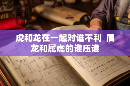 虎和龙在一起对谁不利  属龙和属虎的谁压谁