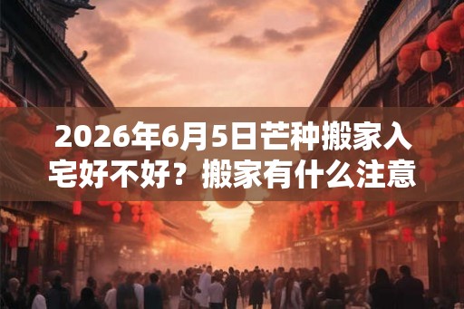 2026年6月5日芒种搬家入宅好不好？搬家有什么注意事项？